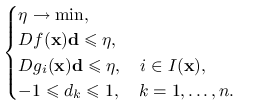 \begin{cases}\eta\to\min,&\\
Df(\mathbf{x})\mathbf{d}\le\eta,&\\
Dg_{i}(\mathbf{x})\mathbf{d}\le\eta,\quad i\in I(\mathbf{x}),&\\
-1\le d_{k}\le 1,\quad k=1,\ldots,n.&\end{cases}