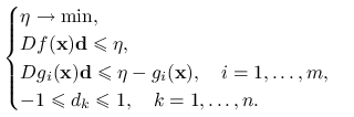 \begin{cases}\eta\to\min,&\\
Df(\mathbf{x})\mathbf{d}\le\eta,&\\
Dg_{i}(\mathbf{x})\mathbf{d}\le\eta-g_{i}(\mathbf{x}),\quad i=1,\ldots,m,&\\
-1\le d_{k}\le 1,\quad k=1,\ldots,n.&\end{cases}